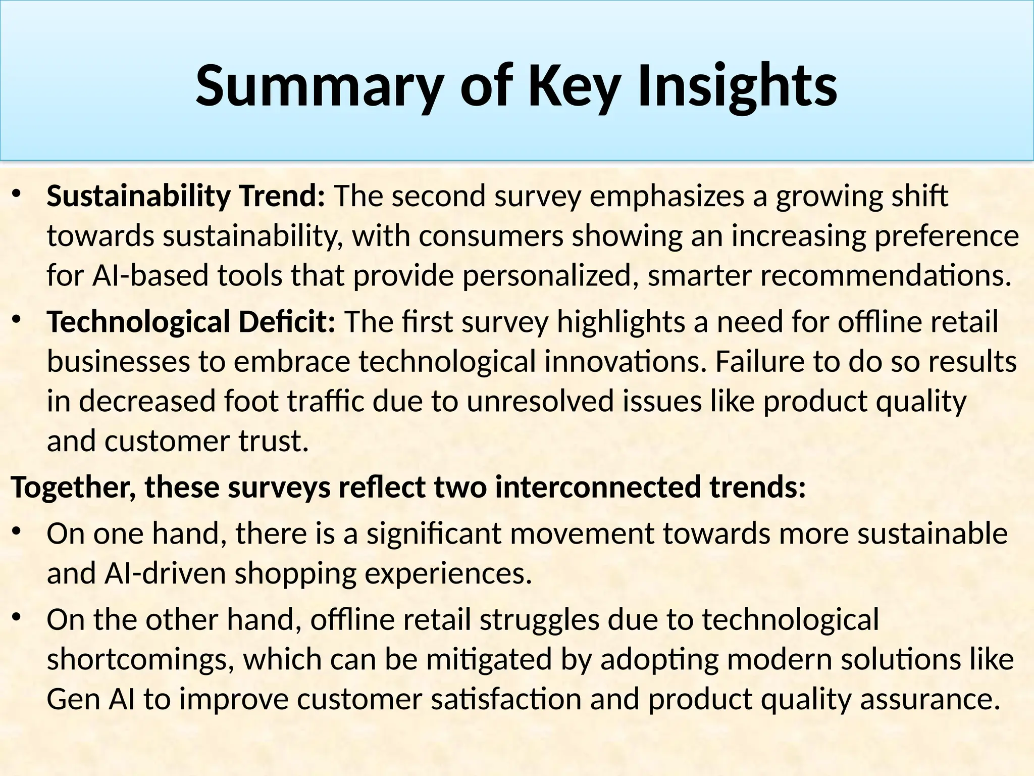 Summary of Key Insights
• Sustainability Trend: The second survey emphasizes a growing shift
towards sustainability, with consumers showing an increasing preference
for AI-based tools that provide personalized, smarter recommendations.
• Technological Deficit: The first survey highlights a need for offline retail
businesses to embrace technological innovations. Failure to do so results
in decreased foot traffic due to unresolved issues like product quality
and customer trust.
Together, these surveys reflect two interconnected trends:
• On one hand, there is a significant movement towards more sustainable
and AI-driven shopping experiences.
• On the other hand, offline retail struggles due to technological
shortcomings, which can be mitigated by adopting modern solutions like
Gen AI to improve customer satisfaction and product quality assurance.
 