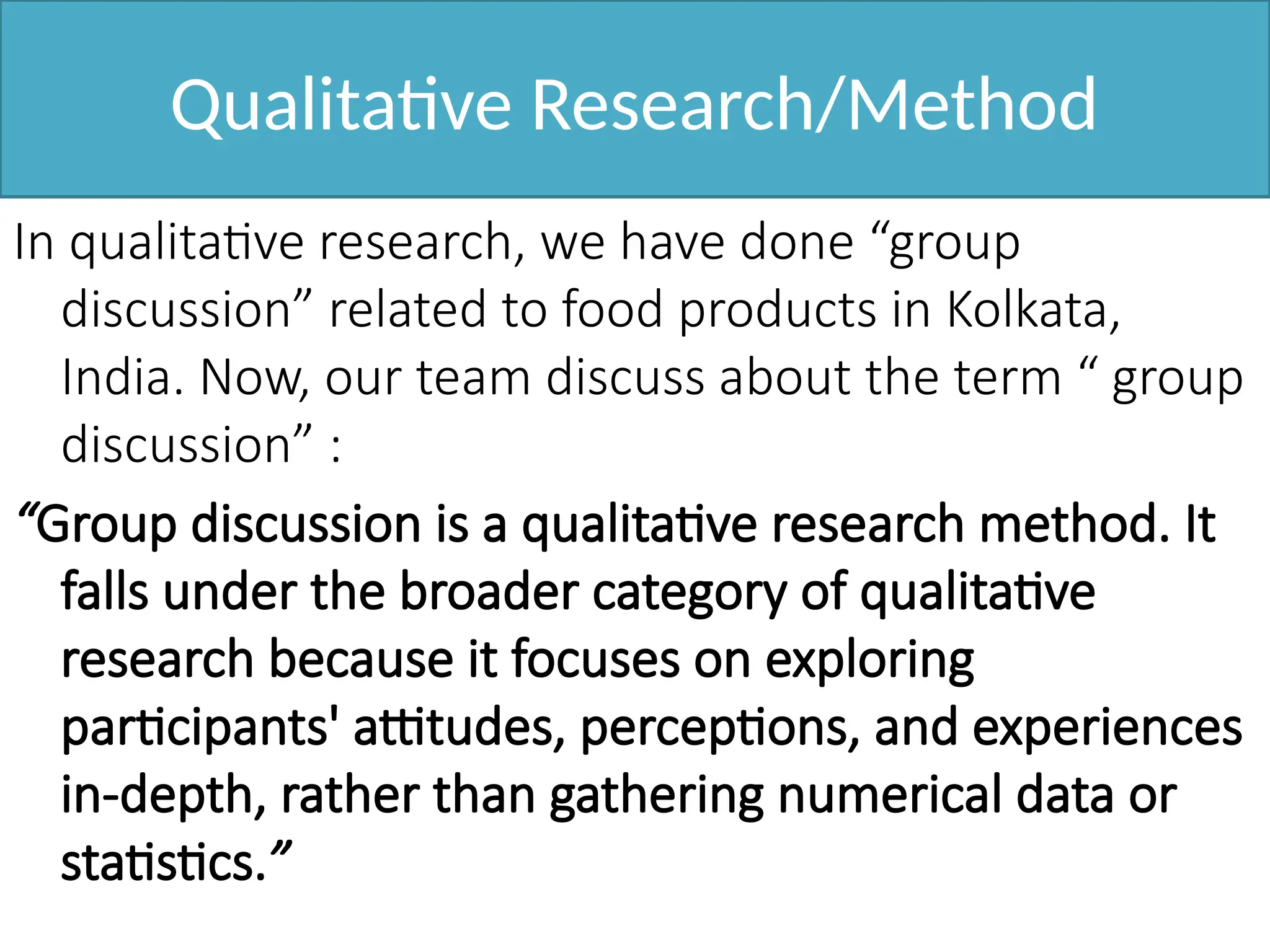 Qualitative Research/Method
In qualitative research, we have done “group
discussion” related to food products in Kolkata,
India. Now, our team discuss about the term “ group
discussion” :
“Group discussion is a qualitative research method. It
falls under the broader category of qualitative
research because it focuses on exploring
participants' attitudes, perceptions, and experiences
in-depth, rather than gathering numerical data or
statistics.”
 