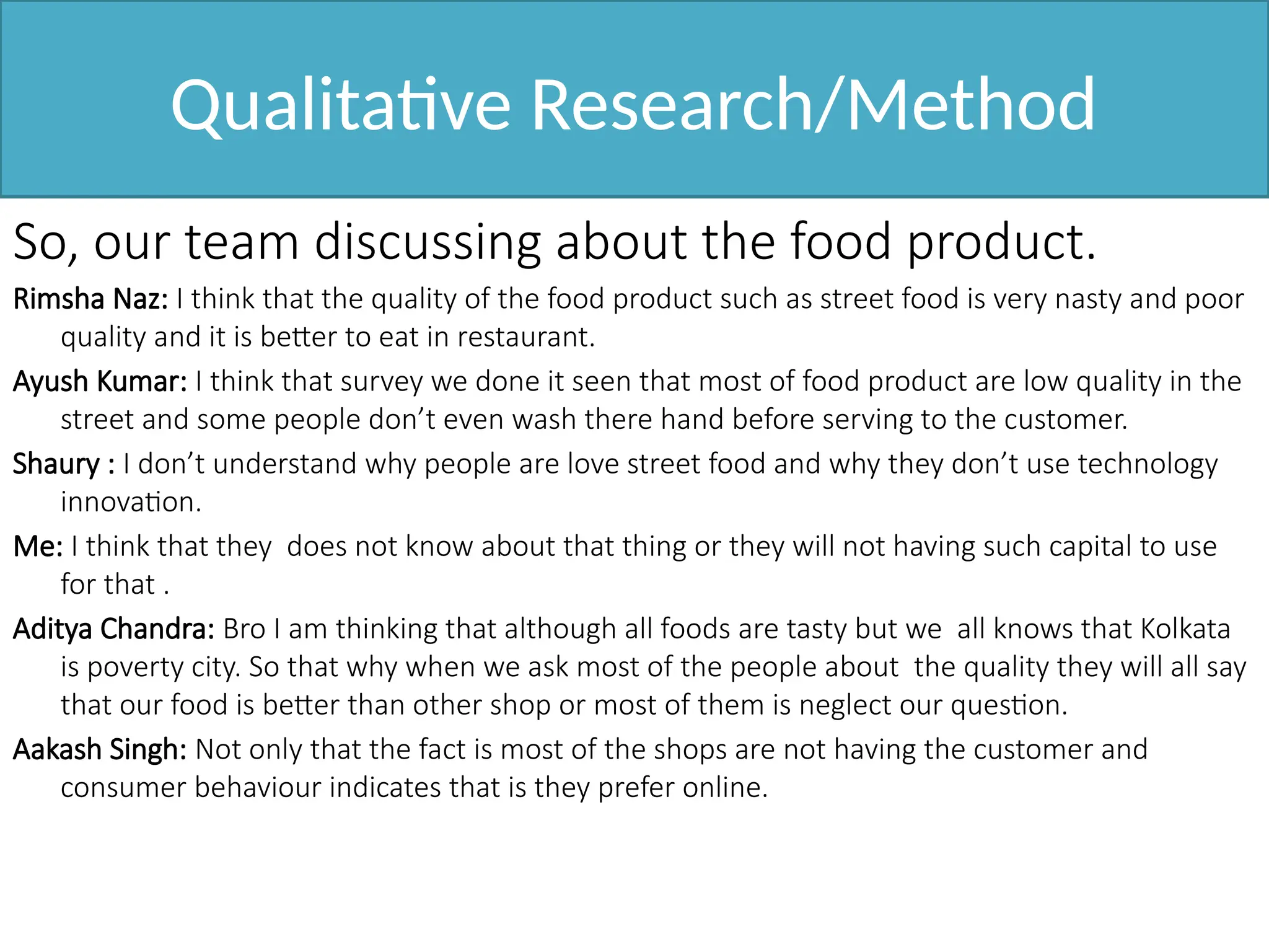 Qualitative Research/Method
So, our team discussing about the food product.
Rimsha Naz: I think that the quality of the food product such as street food is very nasty and poor
quality and it is better to eat in restaurant.
Ayush Kumar: I think that survey we done it seen that most of food product are low quality in the
street and some people don’t even wash there hand before serving to the customer.
Shaury : I don’t understand why people are love street food and why they don’t use technology
innovation.
Me: I think that they does not know about that thing or they will not having such capital to use
for that .
Aditya Chandra: Bro I am thinking that although all foods are tasty but we all knows that Kolkata
is poverty city. So that why when we ask most of the people about the quality they will all say
that our food is better than other shop or most of them is neglect our question.
Aakash Singh: Not only that the fact is most of the shops are not having the customer and
consumer behaviour indicates that is they prefer online.
 