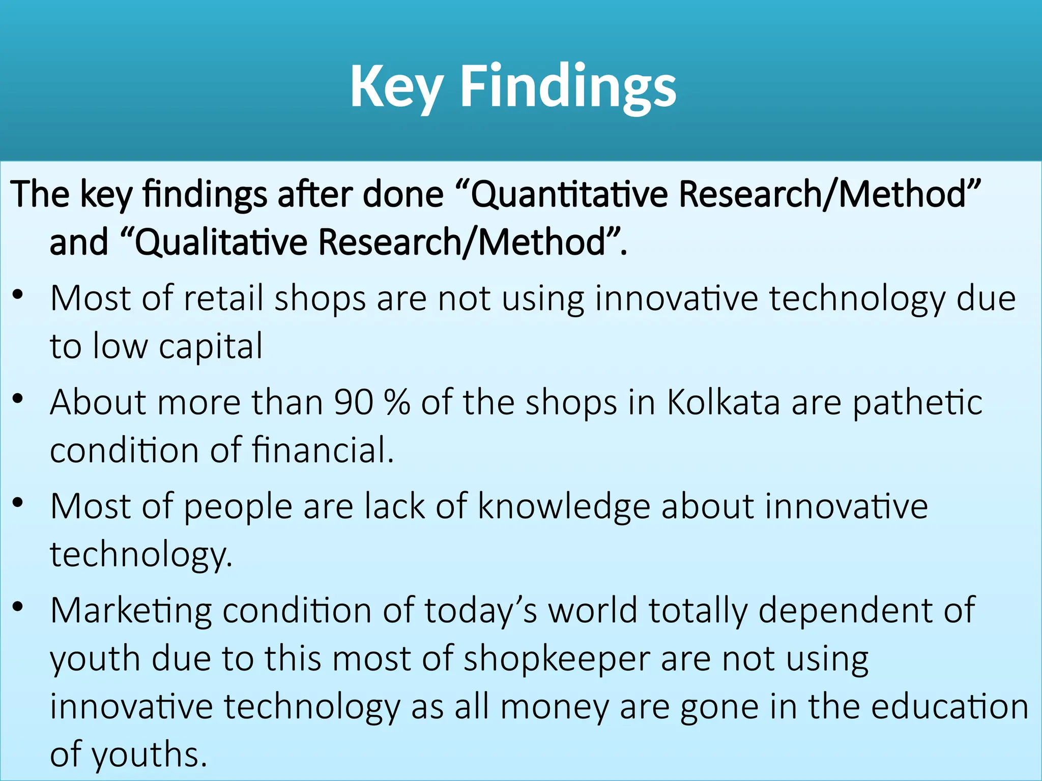 Key Findings
The key findings after done “Quantitative Research/Method”
and “Qualitative Research/Method”.
• Most of retail shops are not using innovative technology due
to low capital
• About more than 90 % of the shops in Kolkata are pathetic
condition of financial.
• Most of people are lack of knowledge about innovative
technology.
• Marketing condition of today’s world totally dependent of
youth due to this most of shopkeeper are not using
innovative technology as all money are gone in the education
of youths.
 