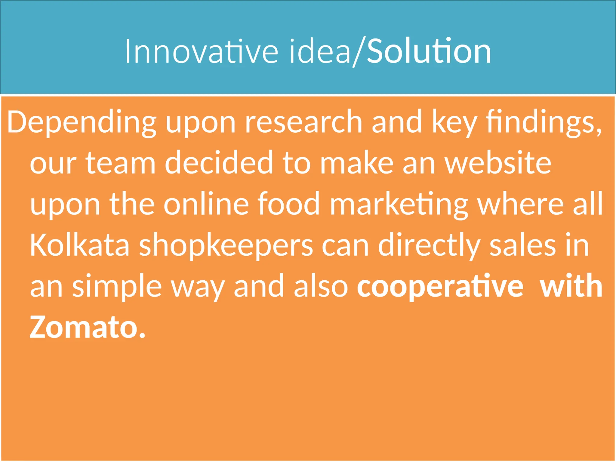 Innovative idea/Solution
Depending upon research and key findings,
our team decided to make an website
upon the online food marketing where all
Kolkata shopkeepers can directly sales in
an simple way and also cooperative with
Zomato.
 