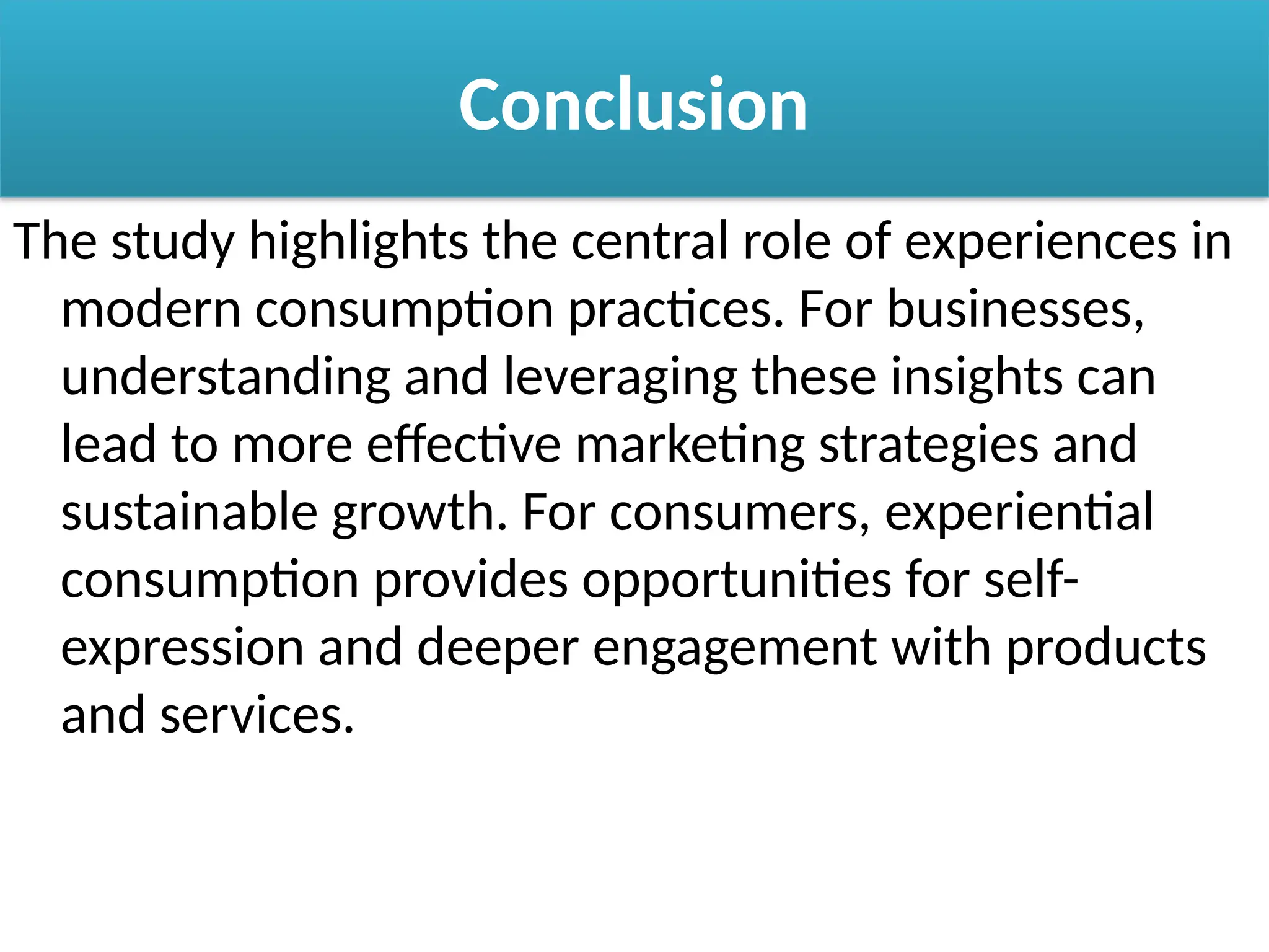 Conclusion
The study highlights the central role of experiences in
modern consumption practices. For businesses,
understanding and leveraging these insights can
lead to more effective marketing strategies and
sustainable growth. For consumers, experiential
consumption provides opportunities for self-
expression and deeper engagement with products
and services.
 