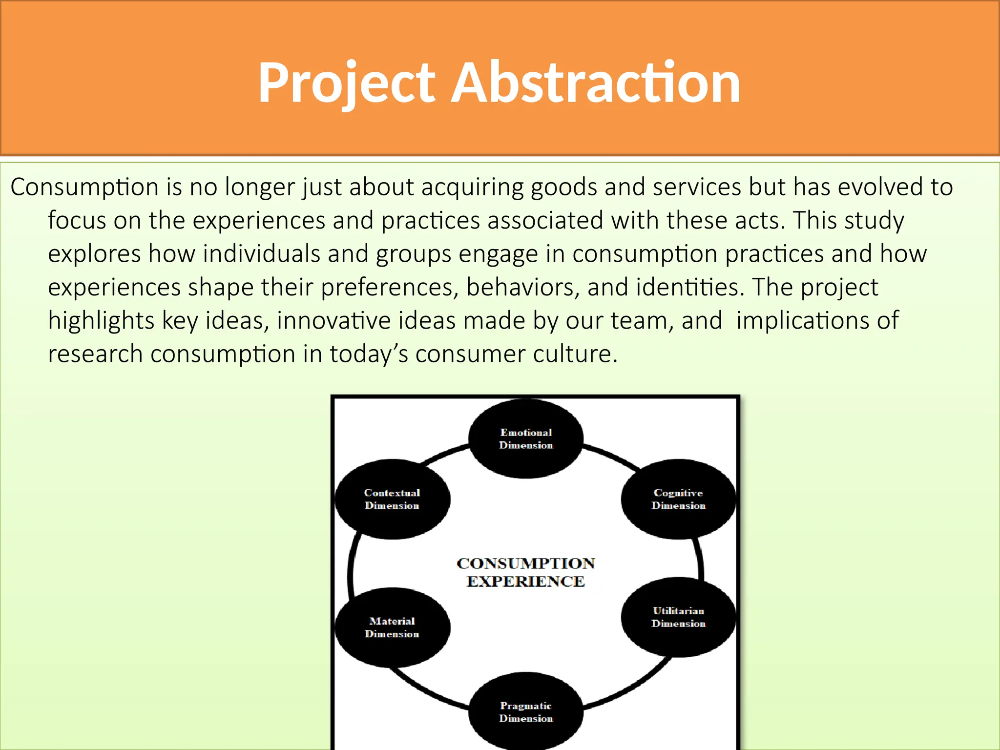 Project Abstraction
Consumption is no longer just about acquiring goods and services but has evolved to
focus on the experiences and practices associated with these acts. This study
explores how individuals and groups engage in consumption practices and how
experiences shape their preferences, behaviors, and identities. The project
highlights key ideas, innovative ideas made by our team, and implications of
research consumption in today’s consumer culture.
 