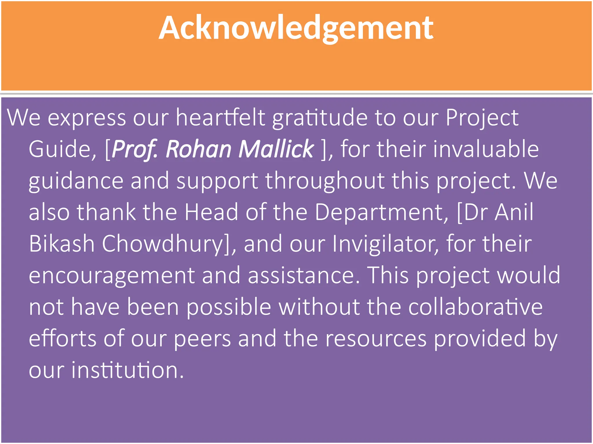 Acknowledgement
We express our heartfelt gratitude to our Project
Guide, [Prof. Rohan Mallick ], for their invaluable
guidance and support throughout this project. We
also thank the Head of the Department, [Dr Anil
Bikash Chowdhury], and our Invigilator, for their
encouragement and assistance. This project would
not have been possible without the collaborative
efforts of our peers and the resources provided by
our institution.
 