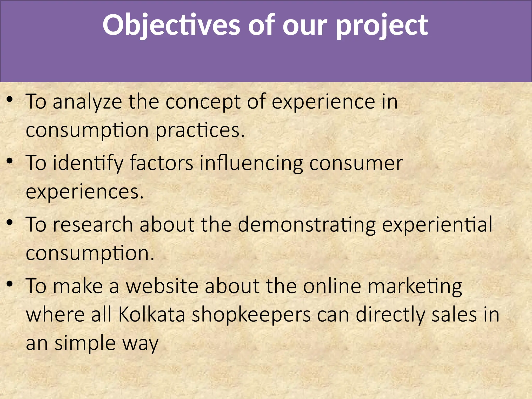 Objectives of our project
• To analyze the concept of experience in
consumption practices.
• To identify factors influencing consumer
experiences.
• To research about the demonstrating experiential
consumption.
• To make a website about the online marketing
where all Kolkata shopkeepers can directly sales in
an simple way
 