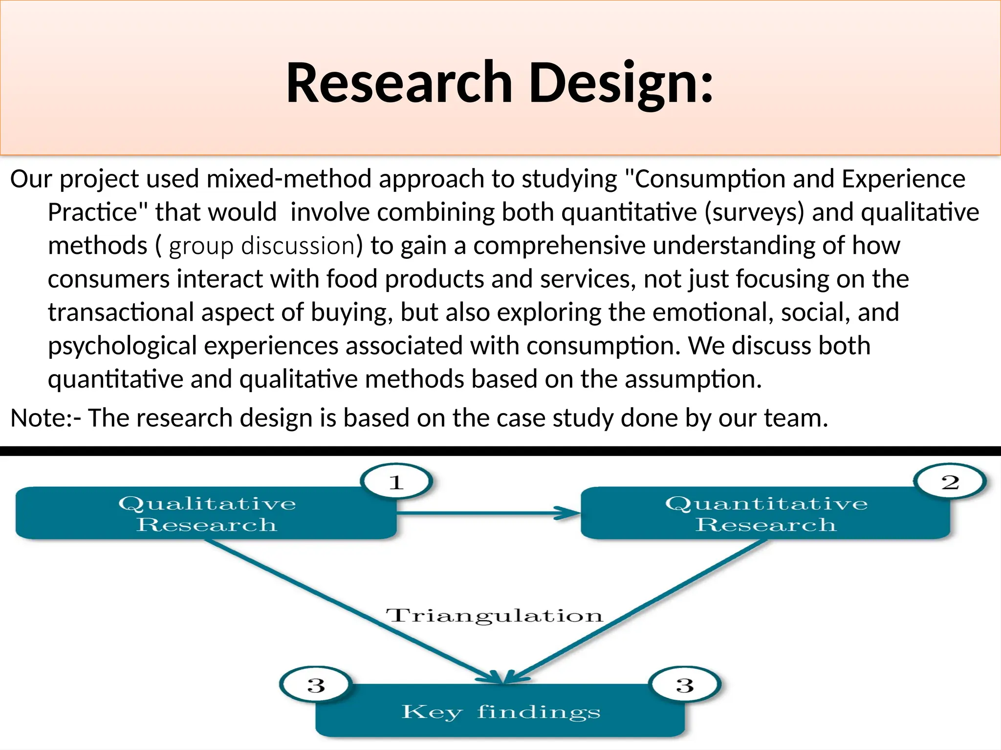 Research Design:
Our project used mixed-method approach to studying "Consumption and Experience
Practice" that would involve combining both quantitative (surveys) and qualitative
methods ( group discussion) to gain a comprehensive understanding of how
consumers interact with food products and services, not just focusing on the
transactional aspect of buying, but also exploring the emotional, social, and
psychological experiences associated with consumption. We discuss both
quantitative and qualitative methods based on the assumption.
Note:- The research design is based on the case study done by our team.
 