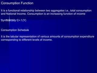 Consumption Function It is a functional relationship between two aggregates i.e., total consumption  and National Income. Consumption is an increasing function of income Symbolically C= f (Y) Consumption Schedule It is the tabular representation of various amounts of consumption expenditure corresponding to different levels of income. 