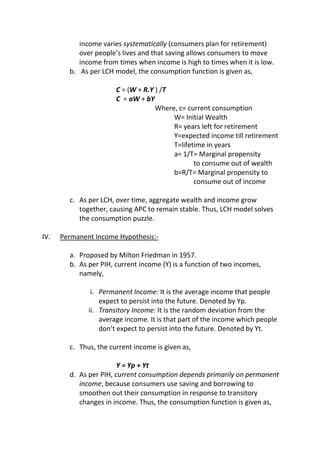 income varies systematically (consumers plan for retirement)
over people’s lives and that saving allows consumers to move
income from times when income is high to times when it is low.
b. As per LCH model, the consumption function is given as,
C = (W + R.Y ) /T
C = aW + bY
Where, c= current consumption
W= Initial Wealth
R= years left for retirement
Y=expected income till retirement
T=lifetime in years
a= 1/T= Marginal propensity
to consume out of wealth
b=R/T= Marginal propensity to
consume out of income
c. As per LCH, over time, aggregate wealth and income grow
together, causing APC to remain stable. Thus, LCH model solves
the consumption puzzle.
IV.

Permanent Income Hypothesis:a. Proposed by Milton Friedman in 1957.
b. As per PIH, current income (Y) is a function of two incomes,
namely,
i. Permanent Income: It is the average income that people
expect to persist into the future. Denoted by Yp.
ii. Transitory Income: It is the random deviation from the
average income. It is that part of the income which people
don’t expect to persist into the future. Denoted by Yt.
c. Thus, the current income is given as,
Y = Yp + Yt
d. As per PIH, current consumption depends primarily on permanent
income, because consumers use saving and borrowing to
smoothen out their consumption in response to transitory
changes in income. Thus, the consumption function is given as,

 