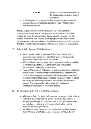C = a.Yp

Where, a= constant that measures
the fraction of permanent income
consumed.
e. In the long run, as proposed by PIH, the permanent income is
constant, hence, APC (C/Y) is constant. Thus, PIH solves the
consumption puzzle.
NOTE: As per both PIH & LCH, consumers try to smooth their
consumption in the face of changing current income and both the
models do solve the consumption puzzle as well. However, the two
models differ from one another as LCH proposed that the current
income varies systematically over their lifetime, whereas, PIH proposed
that the current income is subjected to random transitory fluctuations.
V.

Robert Hall’s Random-Walk Hypothesis:a. Random walk model is based on Fisher’s model and PIH, i.e.,
forward looking consumers base their current consumption
decision on their expected future income.
b. RW model adds another assumption to these hypotheses, called
as rational expectation, i.e., consumers use all available
information to forecast future income.
c. Thus, as RW model, if PIH is correct and consumers have rational
expectations, then consumption should follow a random walk,
i.e., the changes in consumption should be unpredictable. Any
change in income that was anticipated has already been factored
into expected permanent income, so consumption wouldn’t
change. The consumption will change only because of
unanticipated changes in wealth or income.

VI.

David Laibson & the Pull of Instant Gratification:a. All theories from Fisher to Hall assumed consumers to be rational
and act to maximize lifetime utility. However, David Laibson
brings in psychology of consumers too. It says, that consumers
are not always rational and time consistent while making
decisions for saving for future.
b. Such behaviour of consumers is explained by the his theory of
‘Pull of Instant Gratification’, i.e., the desire to ‘have-it-now’

 