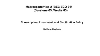 Macroeconomics 2 (BEC ECO 311
(Sessions-03, Weeks 03)
Consumption, Investment, and Stabilization Policy
Mathew Abraham
 