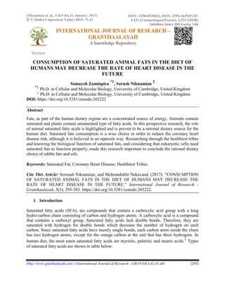 [Niknamian et. al., Vol.5 (Iss.1): January, 2017]
ICV (Index Copernicus Value) 2015: 71.21
ISSN- 2350-0530(O), ISSN- 2394-3629(P) IF:
4.321 (CosmosImpactFactor), 2.532 (I2OR)
InfoBase Index IBI Factor 3.86
Science
CONSUMPTION OF SATURATED ANIMAL FATS IN THE DIET OF
HUMANS MAY DECREASE THE RATE OF HEART DISEASE IN THE
FUTURE
Somayeh Zaminpira
*1
, Sorush Niknamian
2
*1
Ph.D. in Cellular and Molecular Biology, University of Cambridge, United Kingdom
2
Ph.D. in Cellular and Molecular Biology, University of Cambridge, United Kingdom
DOI: https://doi.org/10.5281/zenodo.265222
Abstract
Fats, as part of the human dietary regime are a concentrated source of energy. Animals contain
saturated and plants contain unsaturated type of fatty acids. In this prospective research, the role
of animal saturated fatty acids is highlighted and is proven to be a rational dietary source for the
human diet. Saturated fats consumption is a wise choice in order to reduce the coronary heart
disease risk, although it is believed in an opposite way. Researching through the healthiest tribes
and knowing the biological function of saturated fats, and considering that eukaryotic cells need
saturated fats to function properly, made this research important to conclude the rational dietary
choice of edible fats and oils.
Keywords: Saturated Fat; Coronary Heart Disease; Healthiest Tribes.
Cite This Article: Soroush Niknamian, and Mehrandokht Nekavand. (2017). “CONSUMPTION
OF SATURATED ANIMAL FATS IN THE DIET OF HUMANS MAY DECREASE THE
RATE OF HEART DISEASE IN THE FUTURE.” International Journal of Research -
Granthaalayah, 5(1), 295-303. https://doi.org/10.5281/zenodo.265222.
1. Introduction
Saturated fatty acids (SFA), are compounds that contain a carboxylic acid group with a long
hydro-carbon chain consisting of carbon and hydrogen atoms. A carboxylic acid is a compound
that contains a carboxyl group. Saturated fatty acids lack double bonds. Therefore, they are
saturated with hydrogen for double bonds which decrease the number of hydrogen on each
carbon. Since saturated fatty acids have merely single bonds, each carbon atom inside the chain
has two hydrogen atoms, except for the omega carbon at the end that has three hydrogens. In
human diet, the most eaten saturated fatty acids are myristic, palmitic and stearic acids.1
Types
of saturated fatty acids are shown in table below:
Http://www.granthaalayah.com ©International Journal of Research - GRANTHAALAYAH [295]
 