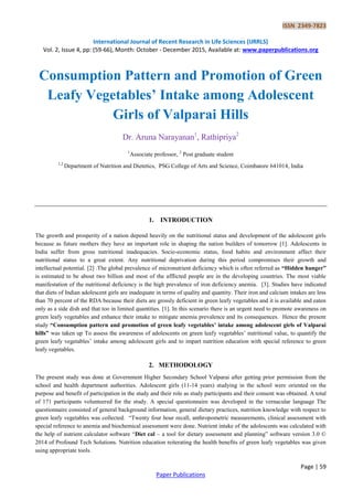 ISSN 2349-7823
International Journal of Recent Research in Life Sciences (IJRRLS)
Vol. 2, Issue 4, pp: (59-66), Month: October - December 2015, Available at: www.paperpublications.org
Page | 59
Paper Publications
Consumption Pattern and Promotion of Green
Leafy Vegetables’ Intake among Adolescent
Girls of Valparai Hills
Dr. Aruna Narayanan1
, Rathipriya2
1
Associate professor, 2
Post graduate student
1,2
Department of Nutrition and Dietetics, PSG College of Arts and Science, Coimbatore 641014, India
1. INTRODUCTION
The growth and prosperity of a nation depend heavily on the nutritional status and development of the adolescent girls
because as future mothers they have an important role in shaping the nation builders of tomorrow [1]. Adolescents in
India suffer from gross nutritional inadequacies. Socio-economic status, food habits and environment affect their
nutritional status to a great extent. Any nutritional deprivation during this period compromises their growth and
intellectual potential. [2] .The global prevalence of micronutrient deficiency which is often referred as “Hidden hunger”
is estimated to be about two billion and most of the afflicted people are in the developing countries. The most viable
manifestation of the nutritional deficiency is the high prevalence of iron deficiency anemia. [3]. Studies have indicated
that diets of Indian adolescent girls are inadequate in terms of quality and quantity. Their iron and calcium intakes are less
than 70 percent of the RDA because their diets are grossly deficient in green leafy vegetables and it is available and eaten
only as a side dish and that too in limited quantities. [1]. In this scenario there is an urgent need to promote awareness on
green leafy vegetables and enhance their intake to mitigate anemia prevalence and its consequences. Hence the present
study “Consumption pattern and promotion of green leafy vegetables’ intake among adolescent girls of Valparai
hills” was taken up To assess the awareness of adolescents on green leafy vegetables’ nutritional value, to quantify the
green leafy vegetables’ intake among adolescent girls and to impart nutrition education with special reference to green
leafy vegetables.
2. METHODOLOGY
The present study was done at Government Higher Secondary School Valparai after getting prior permission from the
school and health department authorities. Adolescent girls (11-14 years) studying in the school were oriented on the
purpose and benefit of participation in the study and their role as study participants and their consent was obtained. A total
of 171 participants volunteered for the study. A special questionnaire was developed in the vernacular language The
questionnaire consisted of general background information, general dietary practices, nutrition knowledge with respect to
green leafy vegetables was collected. “Twenty four hour recall, anthropometric measurements, clinical assessment with
special reference to anemia and biochemical assessment were done. Nutrient intake of the adolescents was calculated with
the help of nutrient calculator software “Diet cal – a tool for dietary assessment and planning” software version 3.0 ©
2014 of Profound Tech Solutions. Nutrition education reiterating the health benefits of green leafy vegetables was given
using appropriate tools.
 