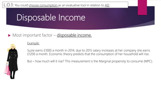 Disposable Income
 Most important factor – disposable income.
L.O.3: You could choose consumption as an evaluative tool in relation to AD.
Example:
Suzie earns £1000 a month in 2014, due to 2015 salary increases at her company she earns
£1200 a month. Economic theory predicts that the consumption of her household will rise.
But – how much will it rise? This measurement is the Marginal propensity to consume (MPC).
 