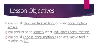 Lesson Objectives:
1) You will all show understanding for what consumption
entails.
2) You should be to identify what influences consumption.
3) You could choose consumption as an evaluative tool in
relation to AD.
 