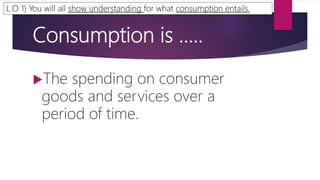 Consumption is …..
The spending on consumer
goods and services over a
period of time.
L.O 1) You will all show understanding for what consumption entails.
 