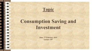 Topic
Consumption Saving and
Investment
Date: 7th February 2019
Lecture 10th
 