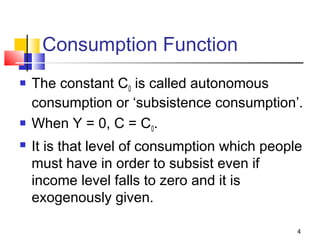 4
Consumption Function
 The constant C0 is called autonomous
consumption or ‘subsistence consumption’.
 When Y = 0, C = C0.
 It is that level of consumption which people
must have in order to subsist even if
income level falls to zero and it is
exogenously given.
 