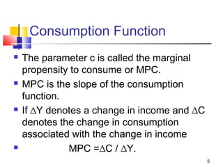 5
Consumption Function
 The parameter c is called the marginal
propensity to consume or MPC.
 MPC is the slope of the consumption
function.
 If ∆Y denotes a change in income and ∆C
denotes the change in consumption
associated with the change in income
 MPC =∆C / ∆Y.
 
