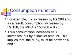 6
Consumption Function
 For example, if Y increases by Rs.200 and,
as a result, consumption increases by
Rs.150, the MPC is 150/200 = 0.75.
 Thus consumption increases as Y
increases, but by a smaller amount. This
implies that, the MPC, must be between 0
and 1.
 