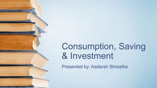 Consumption, Saving
& Investment
Presented by: Aadarsh Shrestha
 