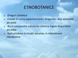 ETNOBOTANICE
 Droguri sintetice
 Create in urma experimentelor drogurilor deja existente
pe piata
 Au in compozitie substante chimice legale disponibile
pe piata
 Sunt produse in locatii ascunse, in laboratoare
clandestine
 