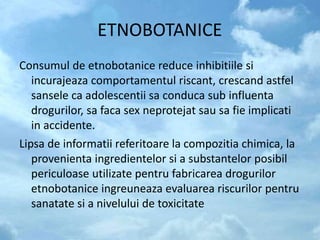 ETNOBOTANICE
Consumul de etnobotanice reduce inhibitiile si
incurajeaza comportamentul riscant, crescand astfel
sansele ca adolescentii sa conduca sub influenta
drogurilor, sa faca sex neprotejat sau sa fie implicati
in accidente.
Lipsa de informatii referitoare la compozitia chimica, la
provenienta ingredientelor si a substantelor posibil
periculoase utilizate pentru fabricarea drogurilor
etnobotanice ingreuneaza evaluarea riscurilor pentru
sanatate si a nivelului de toxicitate
 