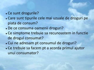  Ce sunt drogurile?
 Care sunt tipurile cele mai uzuale de droguri pe
piata de consum?
 De ce consuma oamenii droguri?
 Ce simptome trebuie sa recunoastem in functie
de drogul consumat?
 Cui ne adresam pt consumul de droguri?
 Ce trebuie sa facem pt a acorda primul ajutor
unui consumator?
 
