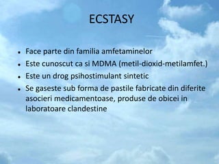 ECSTASY
 Face parte din familia amfetaminelor
 Este cunoscut ca si MDMA (metil-dioxid-metilamfet.)
 Este un drog psihostimulant sintetic
 Se gaseste sub forma de pastile fabricate din diferite
asocieri medicamentoase, produse de obicei in
laboratoare clandestine
 