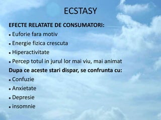 ECSTASY
EFECTE RELATATE DE CONSUMATORI:
 Euforie fara motiv
 Energie fizica crescuta
 Hiperactivitate
 Percep totul in jurul lor mai viu, mai animat
Dupa ce aceste stari dispar, se confrunta cu:
 Confuzie
 Anxietate
 Depresie
 insomnie
 