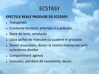 ECSTASY
EFECTELE REALE PRODUSE DE ECSTASY:
 Transpiratii
 Cresterea tensiunii arteriale si a pulsului
 Stare de lesin, ameteala
 Lipsa poftei de mancare cu scadere in greutate
 Dureri musculare, dureri la nivelul maxilarului prin
inclestarea dintilor
 Comportment agresiv
 Convulsii, pierdere de cunostinta, deces
 