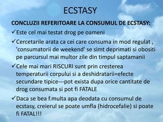ECSTASY
CONCLUZII REFERITOARE LA CONSUMUL DE ECSTASY:
Este cel mai testat drog pe oameni
Cercetarile arata ca cei care consuma in mod regulat ,
'consumatorii de weekend' se simt deprimati si obositi
pe parcursul mai multor zile din timpul saptamanii
Cele mai mari RISCURI sunt prin cresterea
temperaturii corpului si a deshidratarii=efecte
secundare tipice---pot exista dupa orice cantitate de
drog consumata si pot fi FATALE
Daca se bea f.multa apa deodata cu consumul de
ecstasy, creierul se poate umfla (hidrocefalie) si poate
fi FATAL!!!
 