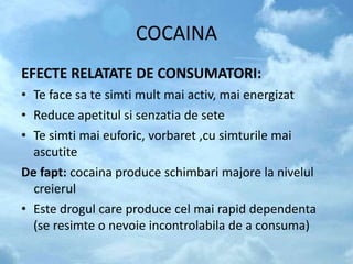 COCAINA
EFECTE RELATATE DE CONSUMATORI:
• Te face sa te simti mult mai activ, mai energizat
• Reduce apetitul si senzatia de sete
• Te simti mai euforic, vorbaret ,cu simturile mai
ascutite
De fapt: cocaina produce schimbari majore la nivelul
creierul
• Este drogul care produce cel mai rapid dependenta
(se resimte o nevoie incontrolabila de a consuma)
 