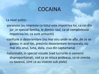 COCAINA
La nivel psihic:
-paranoia (au impresia ca totul este impotriva lor, ca cei din
jur ,in special familia, le doresc raul, ca se comploteaza
impotriva lor, ca sunt urmariti)
-confuzie si dezorientare (nu mai stiu unde se afla ,de ce se
gasesc in acel loc, prezinta dezorientare temporala, nu
mai stiu anul, luna, data, ziua din saptamana)
-halucinatii, in special vizuale (vad lucrurile si oamenii
disproportionati, vad ca se misca podeaua, ca se uneste
cu tavanul, simt ca au insecte sub piele)
 