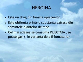 HEROINA
 Este un drog din familia opiaceelor
 Este obtinuta printr-o substanta extrasa din
semintele plantelor de mac
 Cel mai adesea se consuma INJECTATA , se
poate gasi si in varianta de a fi fumata,rar
 