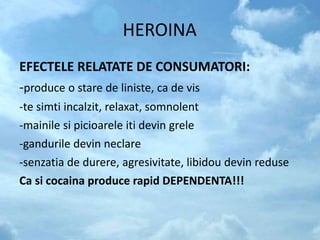 HEROINA
EFECTELE RELATATE DE CONSUMATORI:
-produce o stare de liniste, ca de vis
-te simti incalzit, relaxat, somnolent
-mainile si picioarele iti devin grele
-gandurile devin neclare
-senzatia de durere, agresivitate, libidou devin reduse
Ca si cocaina produce rapid DEPENDENTA!!!
 