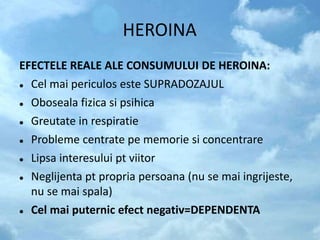 HEROINA
EFECTELE REALE ALE CONSUMULUI DE HEROINA:
 Cel mai periculos este SUPRADOZAJUL
 Oboseala fizica si psihica
 Greutate in respiratie
 Probleme centrate pe memorie si concentrare
 Lipsa interesului pt viitor
 Neglijenta pt propria persoana (nu se mai ingrijeste,
nu se mai spala)
 Cel mai puternic efect negativ=DEPENDENTA
 