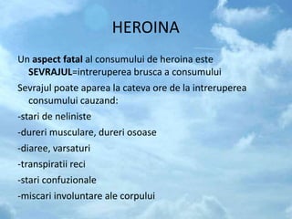 HEROINA
Un aspect fatal al consumului de heroina este
SEVRAJUL=intreruperea brusca a consumului
Sevrajul poate aparea la cateva ore de la intreruperea
consumului cauzand:
-stari de neliniste
-dureri musculare, dureri osoase
-diaree, varsaturi
-transpiratii reci
-stari confuzionale
-miscari involuntare ale corpului
 