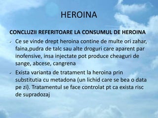 HEROINA
CONCLUZII REFERITOARE LA CONSUMUL DE HEROINA
 Ce se vinde drept heroina contine de multe ori zahar,
faina,pudra de talc sau alte droguri care aparent par
inofensive, insa injectate pot produce cheaguri de
sange, abcese, cangrena
 Exista varianta de tratament la heroina prin
substitutia cu metadona (un lichid care se bea o data
pe zi). Tratamentul se face controlat pt ca exista risc
de supradozaj
 