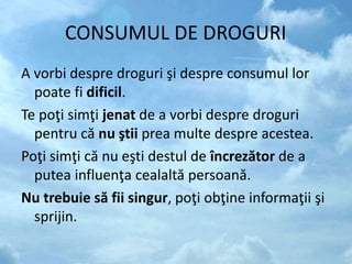 CONSUMUL DE DROGURI
A vorbi despre droguri şi despre consumul lor
poate fi dificil.
Te poţi simţi jenat de a vorbi despre droguri
pentru că nu ştii prea multe despre acestea.
Poţi simţi că nu eşti destul de încrezător de a
putea influenţa cealaltă persoană.
Nu trebuie să fii singur, poţi obţine informaţii şi
sprijin.
 