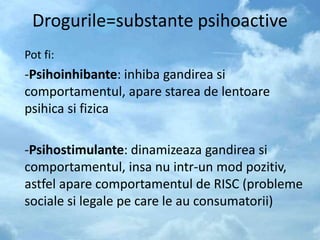Drogurile=substante psihoactive
Pot fi:
-Psihoinhibante: inhiba gandirea si
comportamentul, apare starea de lentoare
psihica si fizica
-Psihostimulante: dinamizeaza gandirea si
comportamentul, insa nu intr-un mod pozitiv,
astfel apare comportamentul de RISC (probleme
sociale si legale pe care le au consumatorii)
 