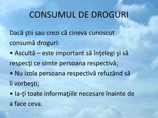CONSUMUL DE DROGURI
Dacă ştii sau crezi că cineva cunoscut
consumă droguri:
• Ascultă – este important să înţelegi şi să
respecţi ce simte persoana respectivă;
• Nu izola persoana respectivă refuzând să
îi vorbeşti;
• Ia-ţi toate informaţiile necesare înainte de
a face ceva.
 
