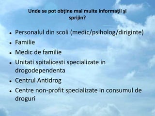 Unde se pot obţine mai multe informaţii şi
sprijin?
 Personalul din scoli (medic/psiholog/diriginte)
 Familie
 Medic de familie
 Unitati spitalicesti specializate in
drogodependenta
 Centrul Antidrog
 Centre non-profit specializate in consumul de
droguri
 