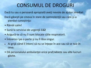 CONSUMUL DE DROGURI
Dacă tu sau o persoană apropiată aveţi nevoie de ajutor imediat:
Dacă găseşti pe cineva în stare de somnolenţă sau care şi-a
pierdut cunoştinţa:
• Rămâi calm!
• Sună la serviciul de urgenţă 112
• Asigură-te că nu îi sunt blocate căile respiratorii.
• Întoarce-l pe o parte şi nu îl lăsa singur.
 Ai grijă când îl întorci să nu se înţepe în ace sau să se taie în
ceva.
• Dă personalului ambulanţei orice praf,tablete sau alte lucruri
găsite.
 