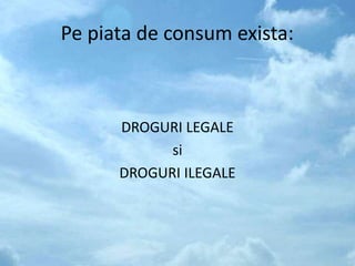 Pe piata de consum exista:
DROGURI LEGALE
si
DROGURI ILEGALE
 