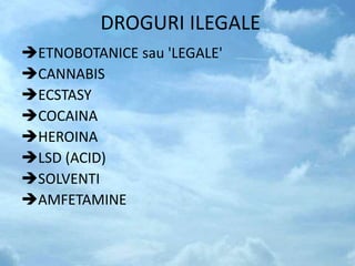DROGURI ILEGALE
ETNOBOTANICE sau 'LEGALE'
CANNABIS
ECSTASY
COCAINA
HEROINA
LSD (ACID)
SOLVENTI
AMFETAMINE
 
