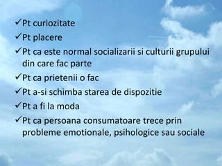Pt curiozitate
Pt placere
Pt ca este normal socializarii si culturii grupului
din care fac parte
Pt ca prietenii o fac
Pt a-si schimba starea de dispozitie
Pt a fi la moda
Pt ca persoana consumatoare trece prin
probleme emotionale, psihologice sau sociale
 