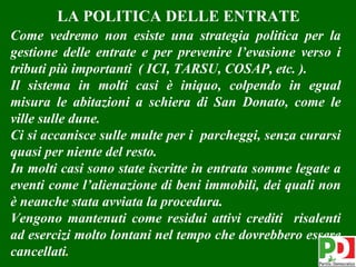 LA POLITICA DELLE ENTRATE
Come vedremo non esiste una strategia politica per la
gestione delle entrate e per prevenire l’evasione verso i
tributi più importanti ( ICI, TARSU, COSAP, etc. ).
Il sistema in molti casi è iniquo, colpendo in egual
misura le abitazioni a schiera di San Donato, come le
ville sulle dune.
Ci si accanisce sulle multe per i parcheggi, senza curarsi
quasi per niente del resto.
In molti casi sono state iscritte in entrata somme legate a
eventi come l’alienazione di beni immobili, dei quali non
è neanche stata avviata la procedura.
Vengono mantenuti come residui attivi crediti risalenti
ad esercizi molto lontani nel tempo che dovrebbero essere
cancellati.                                              10
 