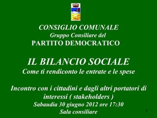 CONSIGLIO COMUNALE
              Gruppo Consiliare del
       PARTITO DEMOCRATICO

      IL BILANCIO SOCIALE
    Come ti rendiconto le entrate e le spese

Incontro con i cittadini e dagli altri portatori di
           interessi ( stakeholders )
        Sabaudia 30 giugno 2012 ore 17:30
                 Sala consiliare                  2
 