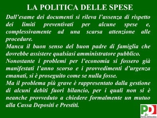 LA POLITICA DELLE SPESE
Dall’esame dei documenti si rileva l’assenza di rispetto
dei limiti preventivati per alcune spese e,
complessivamente ad una scarsa attenzione alle
procedure.
Manca il buon senso del buon padre di famiglia che
dovrebbe assistere qualsiasi amministratore pubblico.
Nonostante i problemi per l’economia si fossero già
manifestati l’anno scorso e i provvedimenti d’urgenza
emanati, si è proseguito come se nulla fosse.
Ma il problema più grave è rappresentato dalla gestione
di alcuni debiti fuori bilancio, per i quali non si è
neanche provveduto a chiedere formalmente un mutuo
alla Cassa Depositi e Prestiti.
                                                     21
 