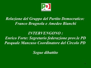 Relazione del Gruppo del Partito Democratico:
     Franco Brugnola e Amedeo Bianchi

             INTERVENGONO :
Enrico Forte: Segretario federazione prov.le PD
Pasquale Mancuso Coordinatore del Circolo PD

                Segue dibattito

                                                3
 